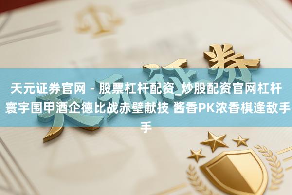 天元证券官网 - 股票杠杆配资_炒股配资官网杠杆 寰宇围甲酒企德比战赤壁献技 酱香PK浓香棋逢敌手