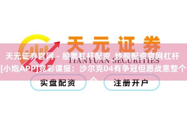 天元证券官网 - 股票杠杆配资_炒股配资官网杠杆 [小炮APP]竞彩谍报：沙尔克04有争冠但愿战意整个