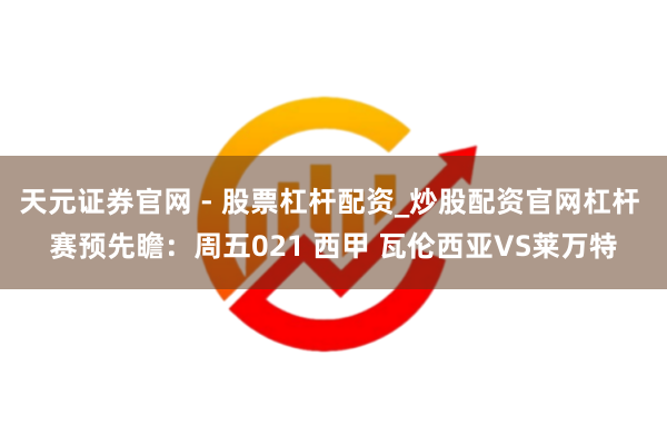 天元证券官网 - 股票杠杆配资_炒股配资官网杠杆 赛预先瞻：周五021 西甲 瓦伦西亚VS莱万特