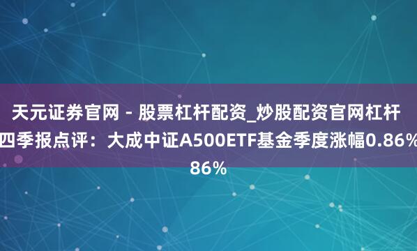 天元证券官网 - 股票杠杆配资_炒股配资官网杠杆 四季报点评：大成中证A500ETF基金季度涨幅0.86%