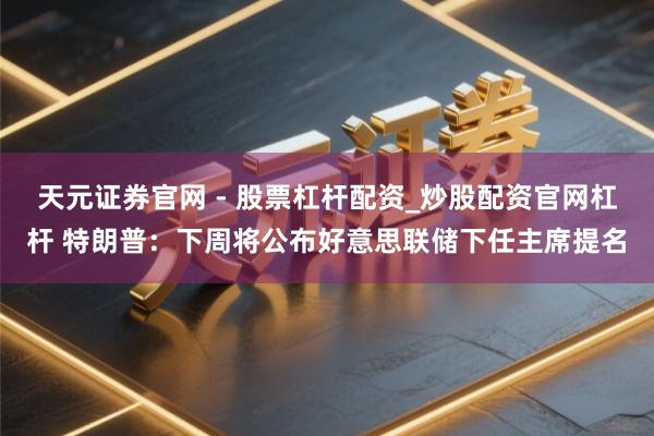 天元证券官网 - 股票杠杆配资_炒股配资官网杠杆 特朗普：下周将公布好意思联储下任主席提名