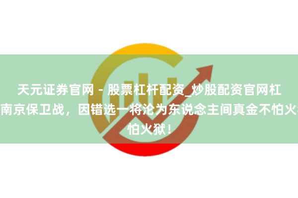 天元证券官网 - 股票杠杆配资_炒股配资官网杠杆 南京保卫战，因错选一将沦为东说念主间真金不怕火狱！